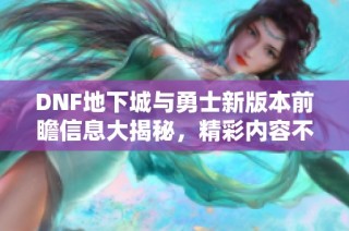 DNF地下城与勇士新版本前瞻信息大揭秘，精彩内容不容错过