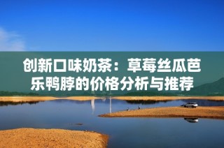 创新口味奶茶：草莓丝瓜芭乐鸭脖的价格分析与推荐