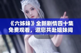 《六姊妹》全新剧情四十集免费观看，邀您共赴姐妹间的情感之旅