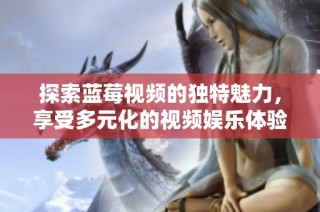 探索蓝莓视频的独特魅力，享受多元化的视频娱乐体验