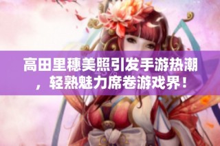 高田里穗美照引发手游热潮，轻熟魅力席卷游戏界！