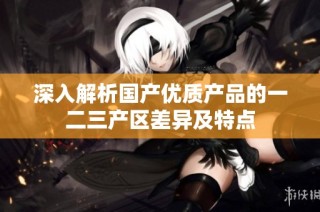 深入解析国产优质产品的一二三产区差异及特点