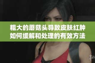 粗大的蘑菇头导致皮肤红肿如何缓解和处理的有效方法解析(1)