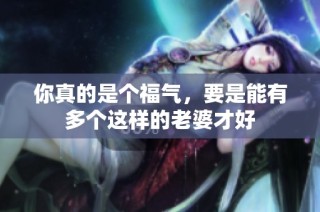 你真的是个福气，要是能有多个这样的老婆才好
