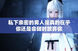 私下亲密的男人是真的在乎你还是会随时放弃你