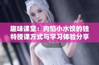 趣味课堂：肉馅小水饺的独特授课方式与学习体验分享
