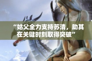 “姑父全力支持苏清，助其在关键时刻取得突破”
