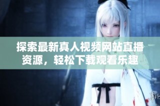 探索最新真人视频网站直播资源，轻松下载观看乐趣