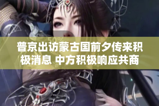 普京出访蒙古国前夕传来积极消息 中方积极响应共商合作
