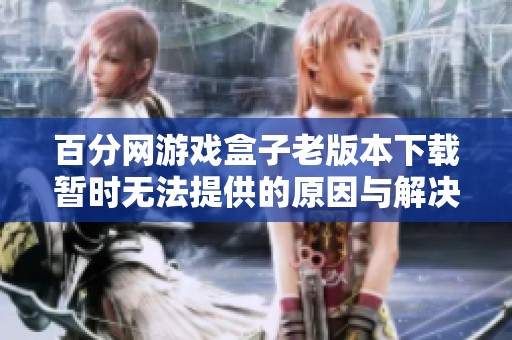 百分网游戏盒子老版本下载暂时无法提供的原因与解决办法