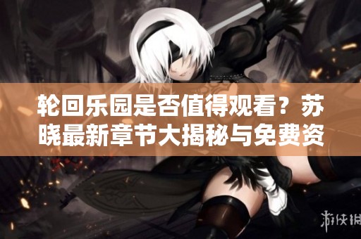 轮回乐园是否值得观看？苏晓最新章节大揭秘与免费资源分享