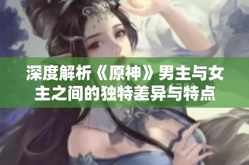深度解析《原神》男主与女主之间的独特差异与特点
