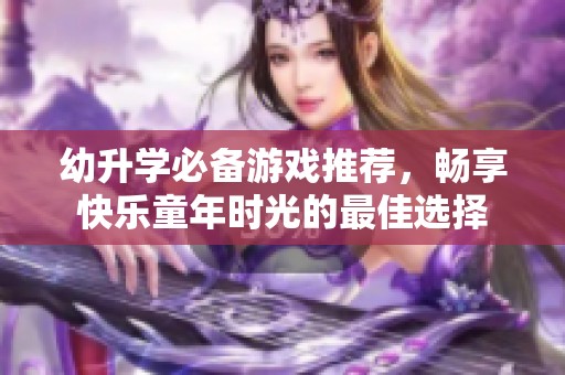 幼升学必备游戏推荐，畅享快乐童年时光的最佳选择