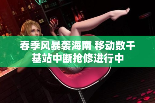 春季风暴袭海南 移动数千基站中断抢修进行中