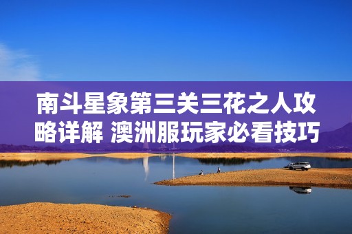 南斗星象第三关三花之人攻略详解 澳洲服玩家必看技巧与心得