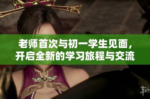 老师首次与初一学生见面，开启全新的学习旅程与交流体验