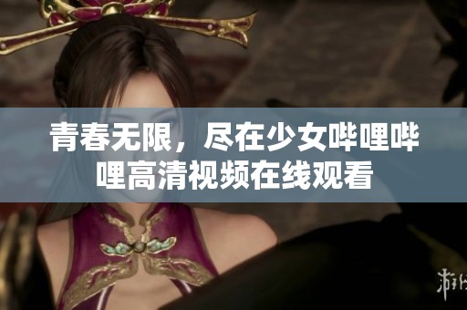 青春无限，尽在少女哔哩哔哩高清视频在线观看