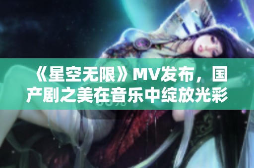 《星空无限》MV发布，国产剧之美在音乐中绽放光彩