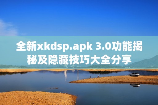 全新xkdsp.apk 3.0功能揭秘及隐藏技巧大全分享