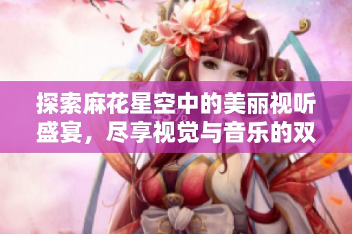 探索麻花星空中的美丽视听盛宴，尽享视觉与音乐的双重享受