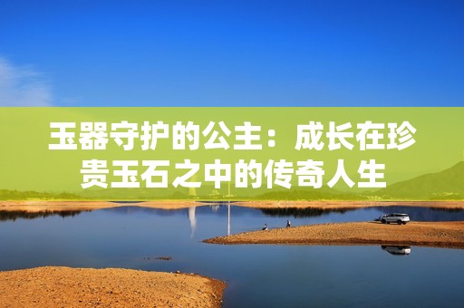 玉器守护的公主：成长在珍贵玉石之中的传奇人生