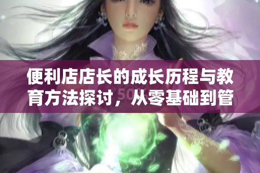 便利店店长的成长历程与教育方法探讨，从零基础到管理精英
