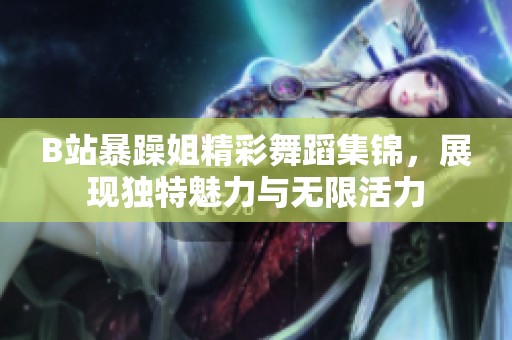 B站暴躁姐精彩舞蹈集锦，展现独特魅力与无限活力