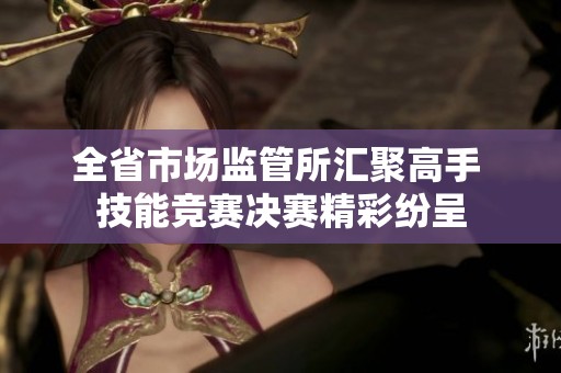 全省市场监管所汇聚高手 技能竞赛决赛精彩纷呈