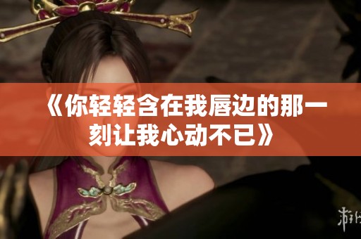 《你轻轻含在我唇边的那一刻让我心动不已》