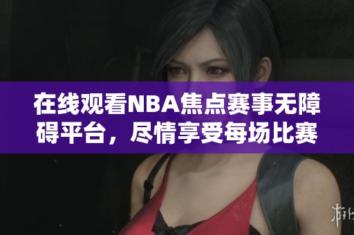 在线观看NBA焦点赛事无障碍平台，尽情享受每场比赛精彩