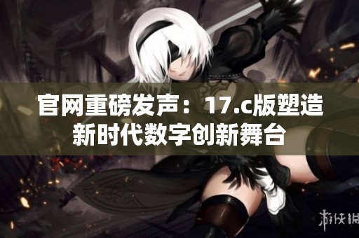 官网重磅发声：17.c版塑造新时代数字创新舞台