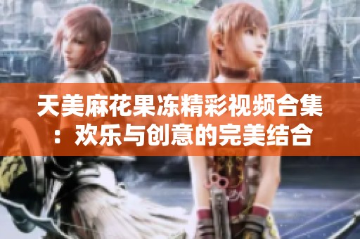 天美麻花果冻精彩视频合集：欢乐与创意的完美结合