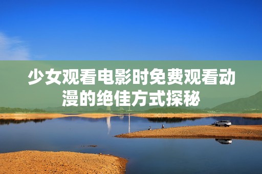 少女观看电影时免费观看动漫的绝佳方式探秘
