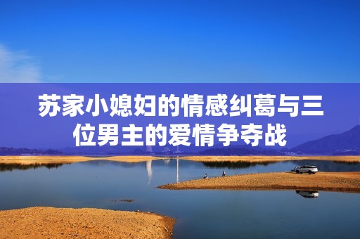 苏家小媳妇的情感纠葛与三位男主的爱情争夺战