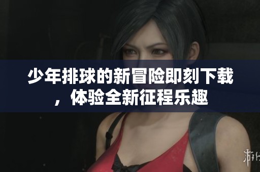 少年排球的新冒险即刻下载，体验全新征程乐趣