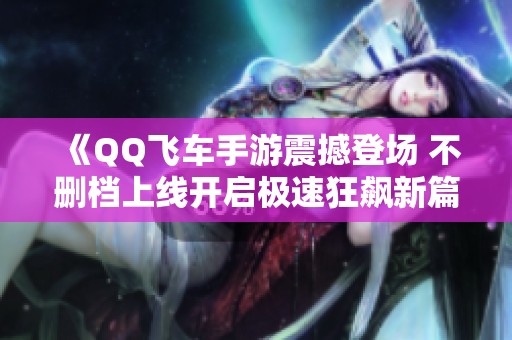《QQ飞车手游震撼登场 不删档上线开启极速狂飙新篇章》
