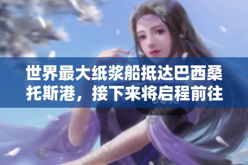 世界最大纸浆船抵达巴西桑托斯港，接下来将启程前往中国