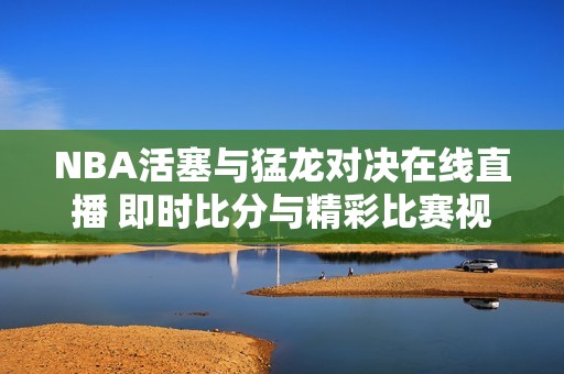 NBA活塞与猛龙对决在线直播 即时比分与精彩比赛视频全程更新