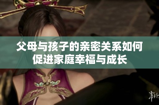 父母与孩子的亲密关系如何促进家庭幸福与成长