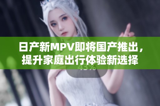 日产新MPV即将国产推出，提升家庭出行体验新选择