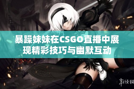 暴躁妹妹在CSGO直播中展现精彩技巧与幽默互动