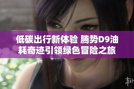 低碳出行新体验 腾势D9油耗奇迹引领绿色冒险之旅