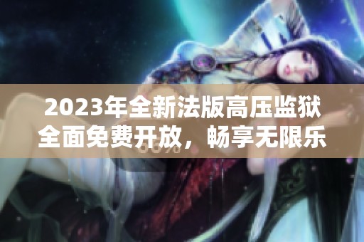 2023年全新法版高压监狱全面免费开放，畅享无限乐趣