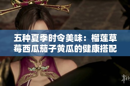 五种夏季时令美味：榴莲草莓西瓜茄子黄瓜的健康搭配推荐