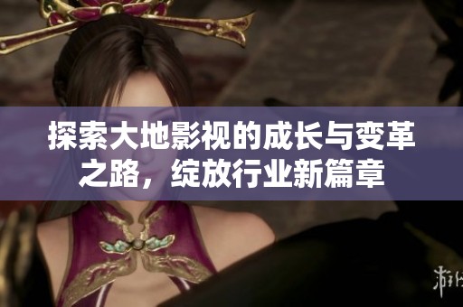 探索大地影视的成长与变革之路，绽放行业新篇章