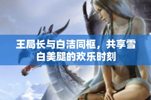 王局长与白洁同框，共享雪白美腿的欢乐时刻