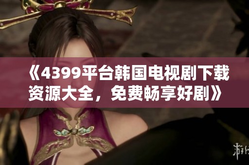 《4399平台韩国电视剧下载资源大全，免费畅享好剧》
