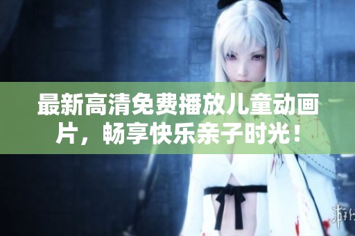 最新高清免费播放儿童动画片，畅享快乐亲子时光！