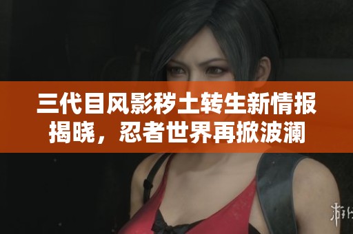 三代目风影秽土转生新情报揭晓，忍者世界再掀波澜