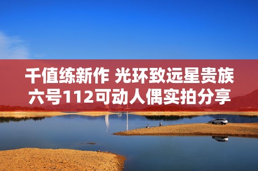 千值练新作 光环致远星贵族六号112可动人偶实拍分享